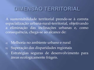 A sustentabilidade territorial prende-se à correta
espacialização urbana-rural-territorial, objetivando
a eliminação das inclinações urbanas e, como
consequência, chega-se ao alcance de:
a) Melhoria no ambiente urbano e rural
b) Superação das disparidades regionais
c) Estratégias seguras de desenvolvimento para
áreas ecologicamente frágeis.
 