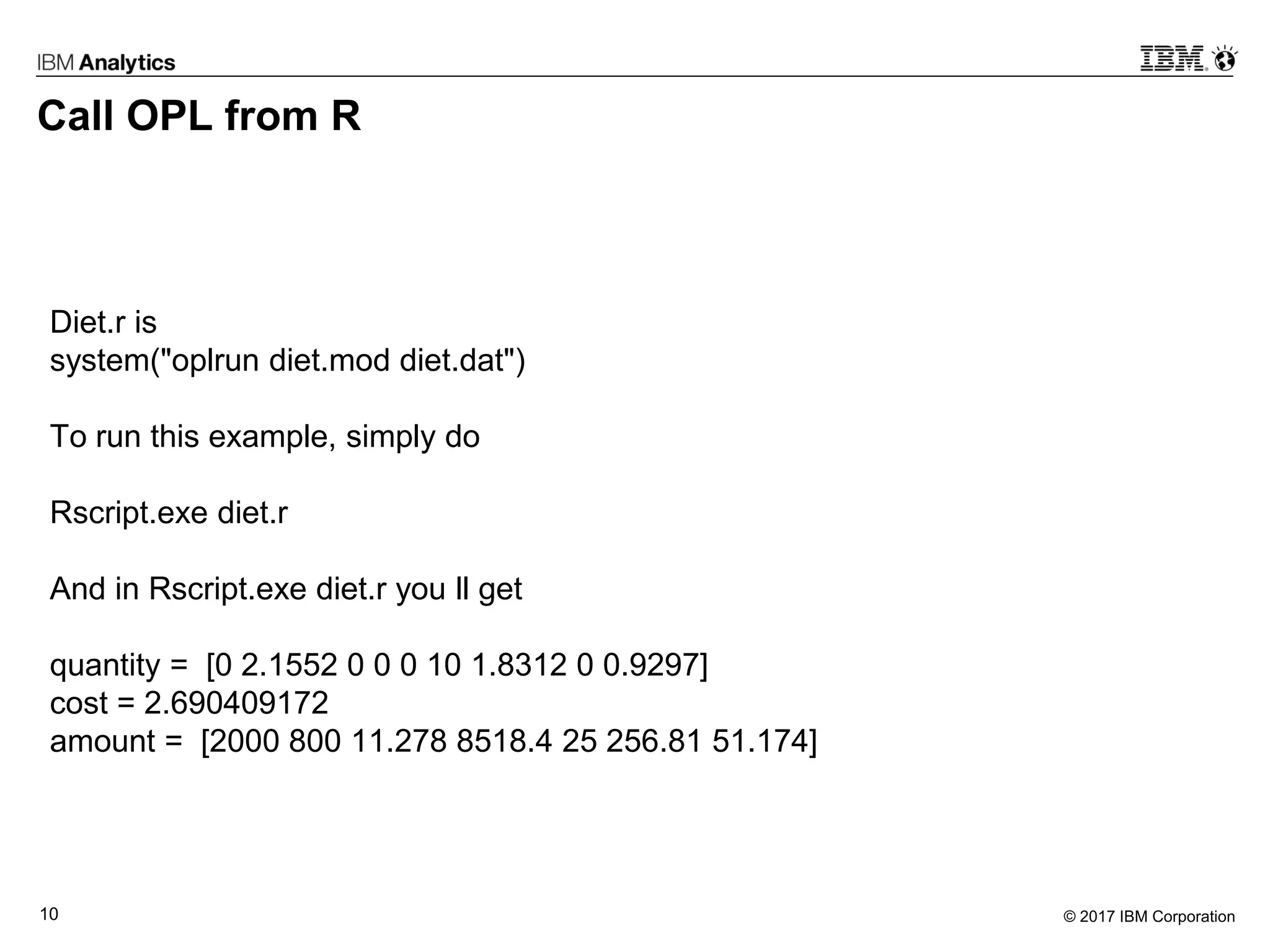 © 2017 IBM Corporation10
Call OPL from R
Diet.r is
system("oplrun diet.mod diet.dat")
To run this example, simply do
Rscript.exe diet.r
And in Rscript.exe diet.r you ll get
quantity = [0 2.1552 0 0 0 10 1.8312 0 0.9297]
cost = 2.690409172
amount = [2000 800 11.278 8518.4 25 256.81 51.174]
 