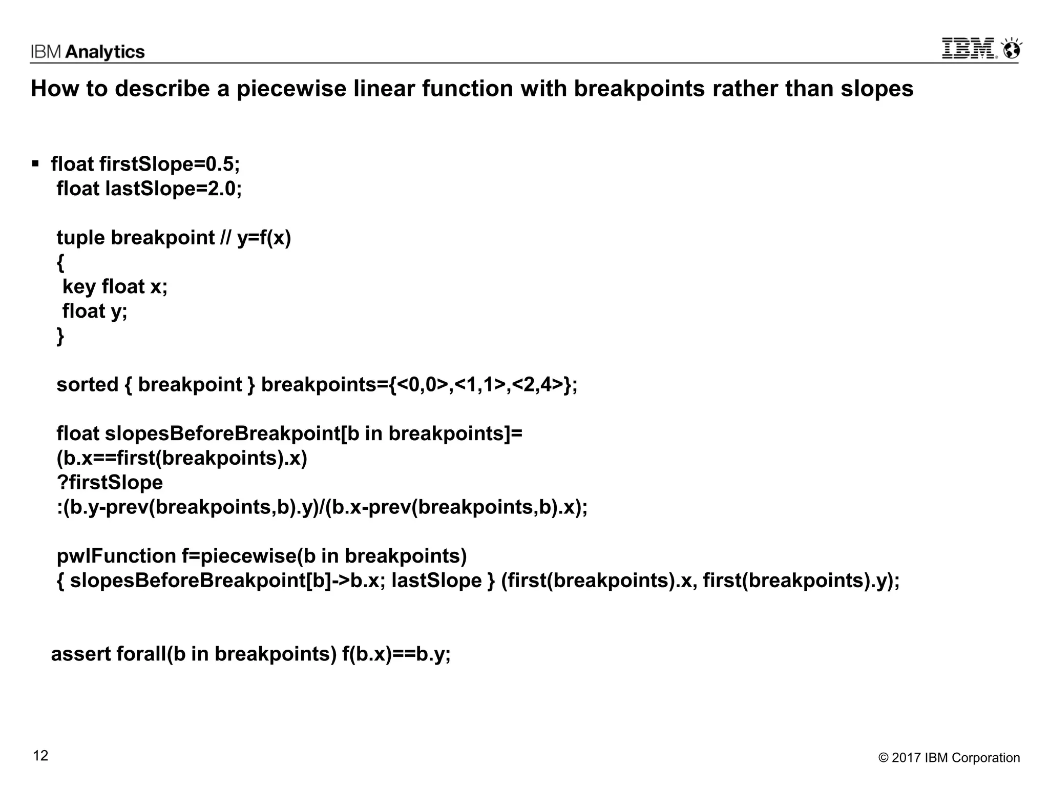 © 2017 IBM Corporation12
How to describe a piecewise linear function with breakpoints rather than slopes
 float firstSlope=0.5;
float lastSlope=2.0;
tuple breakpoint // y=f(x)
{
key float x;
float y;
}
sorted { breakpoint } breakpoints={<0,0>,<1,1>,<2,4>};
float slopesBeforeBreakpoint[b in breakpoints]=
(b.x==first(breakpoints).x)
?firstSlope
:(b.y-prev(breakpoints,b).y)/(b.x-prev(breakpoints,b).x);
pwlFunction f=piecewise(b in breakpoints)
{ slopesBeforeBreakpoint[b]->b.x; lastSlope } (first(breakpoints).x, first(breakpoints).y);
assert forall(b in breakpoints) f(b.x)==b.y;
 