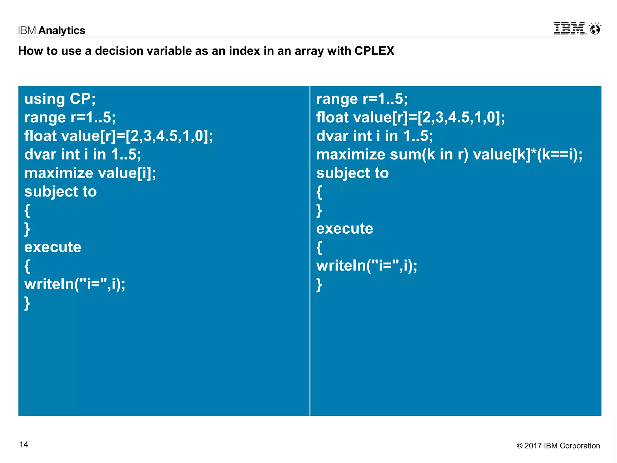 © 2017 IBM Corporation14
How to use a decision variable as an index in an array with CPLEX
using CP;
range r=1..5;
float value[r]=[2,3,4.5,1,0];
dvar int i in 1..5;
maximize value[i];
subject to
{
}
execute
{
writeln("i=",i);
}
range r=1..5;
float value[r]=[2,3,4.5,1,0];
dvar int i in 1..5;
maximize sum(k in r) value[k]*(k==i);
subject to
{
}
execute
{
writeln("i=",i);
}
 