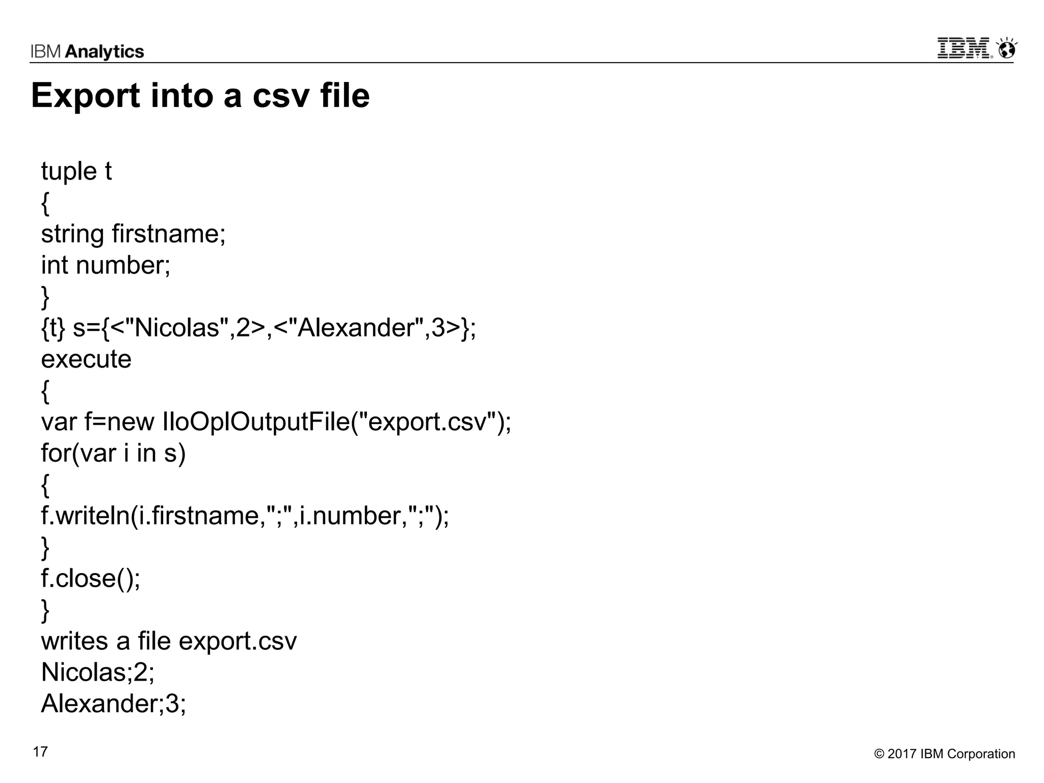 © 2017 IBM Corporation17
Export into a csv file
tuple t
{
string firstname;
int number;
}
{t} s={<"Nicolas",2>,<"Alexander",3>};
execute
{
var f=new IloOplOutputFile("export.csv");
for(var i in s)
{
f.writeln(i.firstname,";",i.number,";");
}
f.close();
}
writes a file export.csv
Nicolas;2;
Alexander;3;
 