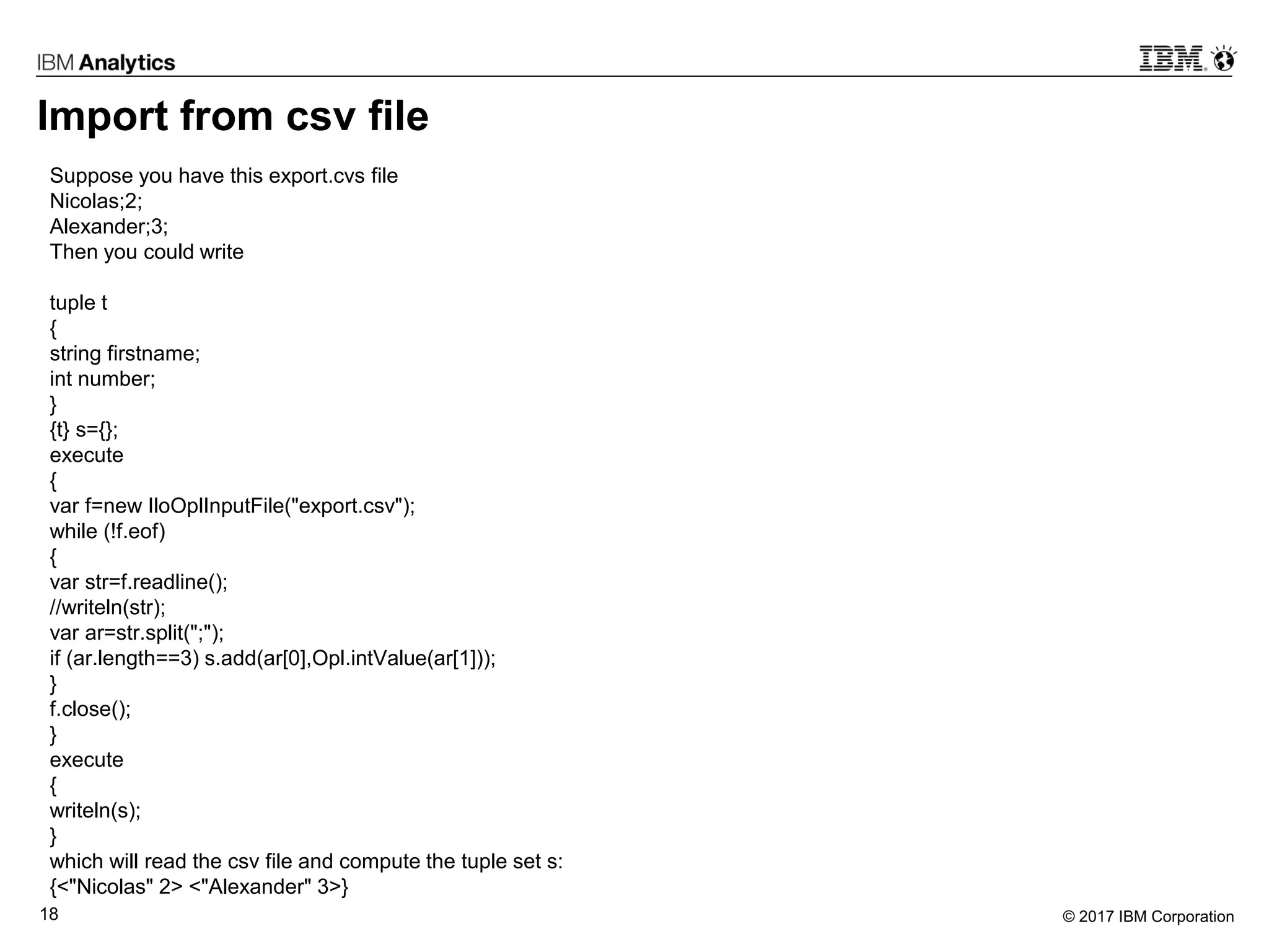 © 2017 IBM Corporation18
Import from csv file
Suppose you have this export.cvs file
Nicolas;2;
Alexander;3;
Then you could write
tuple t
{
string firstname;
int number;
}
{t} s={};
execute
{
var f=new IloOplInputFile("export.csv");
while (!f.eof)
{
var str=f.readline();
//writeln(str);
var ar=str.split(";");
if (ar.length==3) s.add(ar[0],Opl.intValue(ar[1]));
}
f.close();
}
execute
{
writeln(s);
}
which will read the csv file and compute the tuple set s:
{<"Nicolas" 2> <"Alexander" 3>}
 