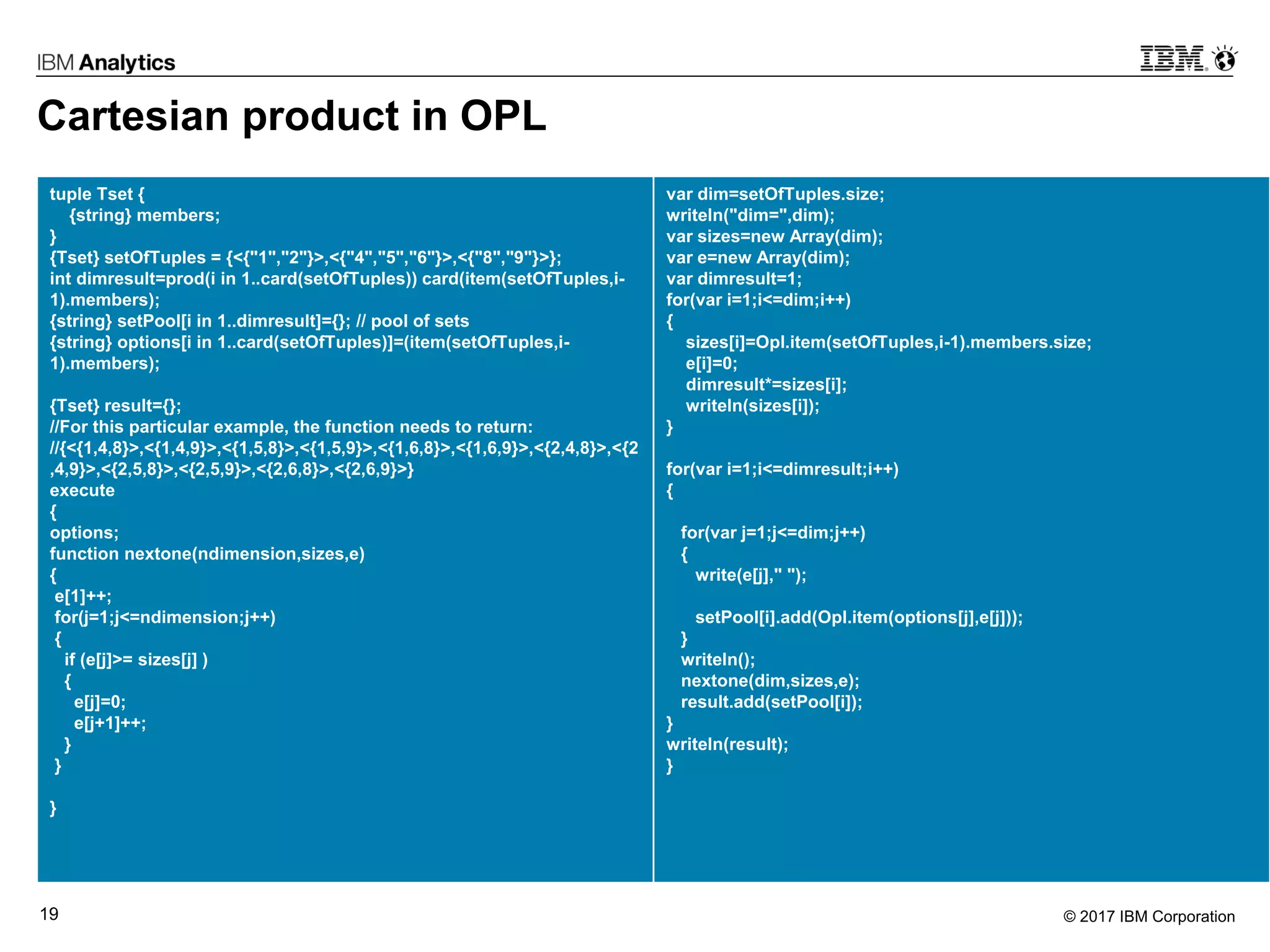 © 2017 IBM Corporation19
Cartesian product in OPL
tuple Tset {
{string} members;
}
{Tset} setOfTuples = {<{"1","2"}>,<{"4","5","6"}>,<{"8","9"}>};
int dimresult=prod(i in 1..card(setOfTuples)) card(item(setOfTuples,i-
1).members);
{string} setPool[i in 1..dimresult]={}; // pool of sets
{string} options[i in 1..card(setOfTuples)]=(item(setOfTuples,i-
1).members);
{Tset} result={};
//For this particular example, the function needs to return:
//{<{1,4,8}>,<{1,4,9}>,<{1,5,8}>,<{1,5,9}>,<{1,6,8}>,<{1,6,9}>,<{2,4,8}>,<{2
,4,9}>,<{2,5,8}>,<{2,5,9}>,<{2,6,8}>,<{2,6,9}>}
execute
{
options;
function nextone(ndimension,sizes,e)
{
e[1]++;
for(j=1;j<=ndimension;j++)
{
if (e[j]>= sizes[j] )
{
e[j]=0;
e[j+1]++;
}
}
}
var dim=setOfTuples.size;
writeln("dim=",dim);
var sizes=new Array(dim);
var e=new Array(dim);
var dimresult=1;
for(var i=1;i<=dim;i++)
{
sizes[i]=Opl.item(setOfTuples,i-1).members.size;
e[i]=0;
dimresult*=sizes[i];
writeln(sizes[i]);
}
for(var i=1;i<=dimresult;i++)
{
for(var j=1;j<=dim;j++)
{
write(e[j]," ");
setPool[i].add(Opl.item(options[j],e[j]));
}
writeln();
nextone(dim,sizes,e);
result.add(setPool[i]);
}
writeln(result);
}
 