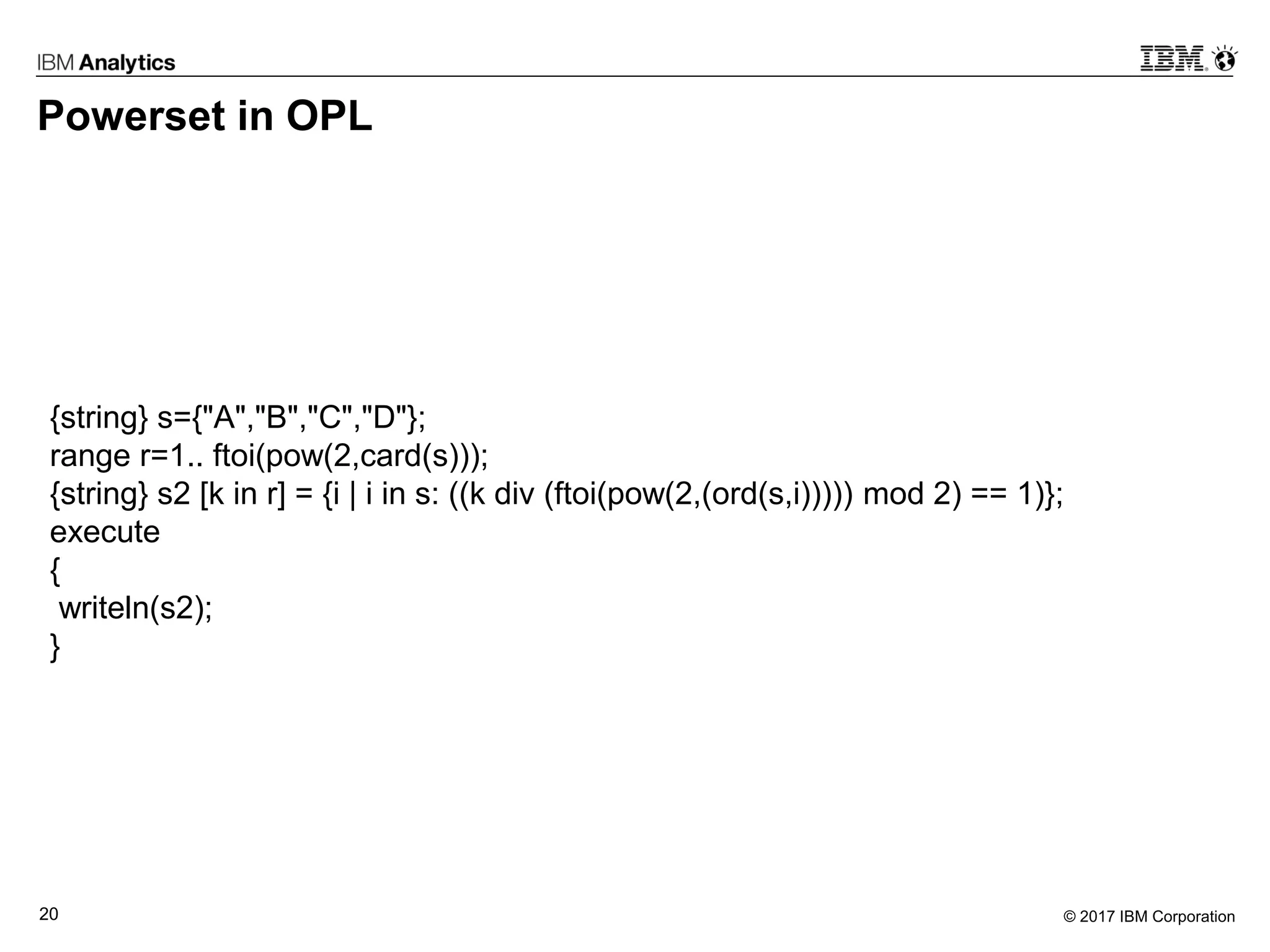 © 2017 IBM Corporation20
Powerset in OPL
{string} s={"A","B","C","D"};
range r=1.. ftoi(pow(2,card(s)));
{string} s2 [k in r] = {i | i in s: ((k div (ftoi(pow(2,(ord(s,i))))) mod 2) == 1)};
execute
{
writeln(s2);
}
 