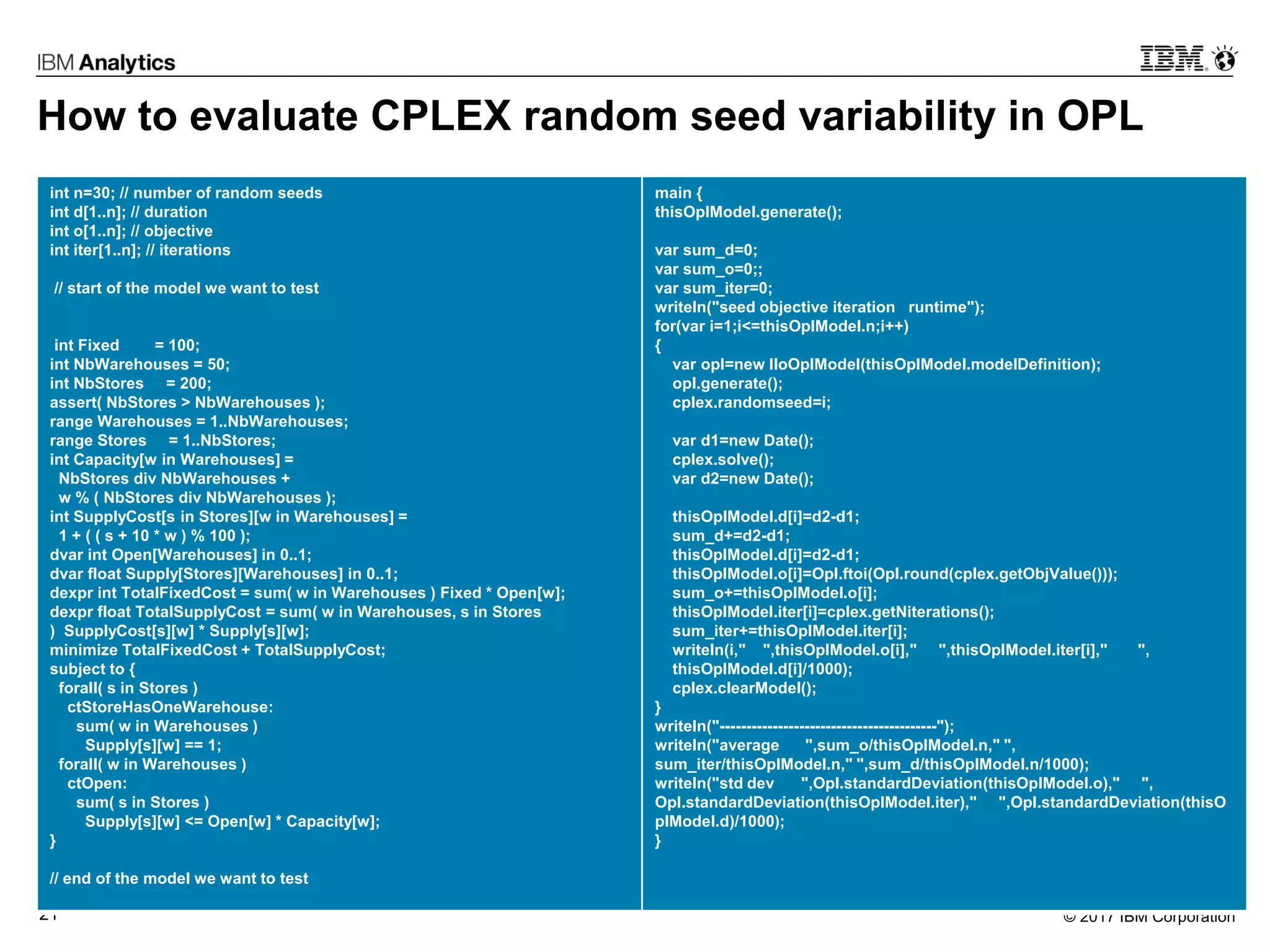 © 2017 IBM Corporation21
How to evaluate CPLEX random seed variability in OPL
int n=30; // number of random seeds
int d[1..n]; // duration
int o[1..n]; // objective
int iter[1..n]; // iterations
// start of the model we want to test
int Fixed = 100;
int NbWarehouses = 50;
int NbStores = 200;
assert( NbStores > NbWarehouses );
range Warehouses = 1..NbWarehouses;
range Stores = 1..NbStores;
int Capacity[w in Warehouses] =
NbStores div NbWarehouses +
w % ( NbStores div NbWarehouses );
int SupplyCost[s in Stores][w in Warehouses] =
1 + ( ( s + 10 * w ) % 100 );
dvar int Open[Warehouses] in 0..1;
dvar float Supply[Stores][Warehouses] in 0..1;
dexpr int TotalFixedCost = sum( w in Warehouses ) Fixed * Open[w];
dexpr float TotalSupplyCost = sum( w in Warehouses, s in Stores
) SupplyCost[s][w] * Supply[s][w];
minimize TotalFixedCost + TotalSupplyCost;
subject to {
forall( s in Stores )
ctStoreHasOneWarehouse:
sum( w in Warehouses )
Supply[s][w] == 1;
forall( w in Warehouses )
ctOpen:
sum( s in Stores )
Supply[s][w] <= Open[w] * Capacity[w];
}
// end of the model we want to test
main {
thisOplModel.generate();
var sum_d=0;
var sum_o=0;;
var sum_iter=0;
writeln("seed objective iteration runtime");
for(var i=1;i<=thisOplModel.n;i++)
{
var opl=new IloOplModel(thisOplModel.modelDefinition);
opl.generate();
cplex.randomseed=i;
var d1=new Date();
cplex.solve();
var d2=new Date();
thisOplModel.d[i]=d2-d1;
sum_d+=d2-d1;
thisOplModel.d[i]=d2-d1;
thisOplModel.o[i]=Opl.ftoi(Opl.round(cplex.getObjValue()));
sum_o+=thisOplModel.o[i];
thisOplModel.iter[i]=cplex.getNiterations();
sum_iter+=thisOplModel.iter[i];
writeln(i," ",thisOplModel.o[i]," ",thisOplModel.iter[i]," ",
thisOplModel.d[i]/1000);
cplex.clearModel();
}
writeln("-----------------------------------------");
writeln("average ",sum_o/thisOplModel.n," ",
sum_iter/thisOplModel.n," ",sum_d/thisOplModel.n/1000);
writeln("std dev ",Opl.standardDeviation(thisOplModel.o)," ",
Opl.standardDeviation(thisOplModel.iter)," ",Opl.standardDeviation(thisO
plModel.d)/1000);
}
 