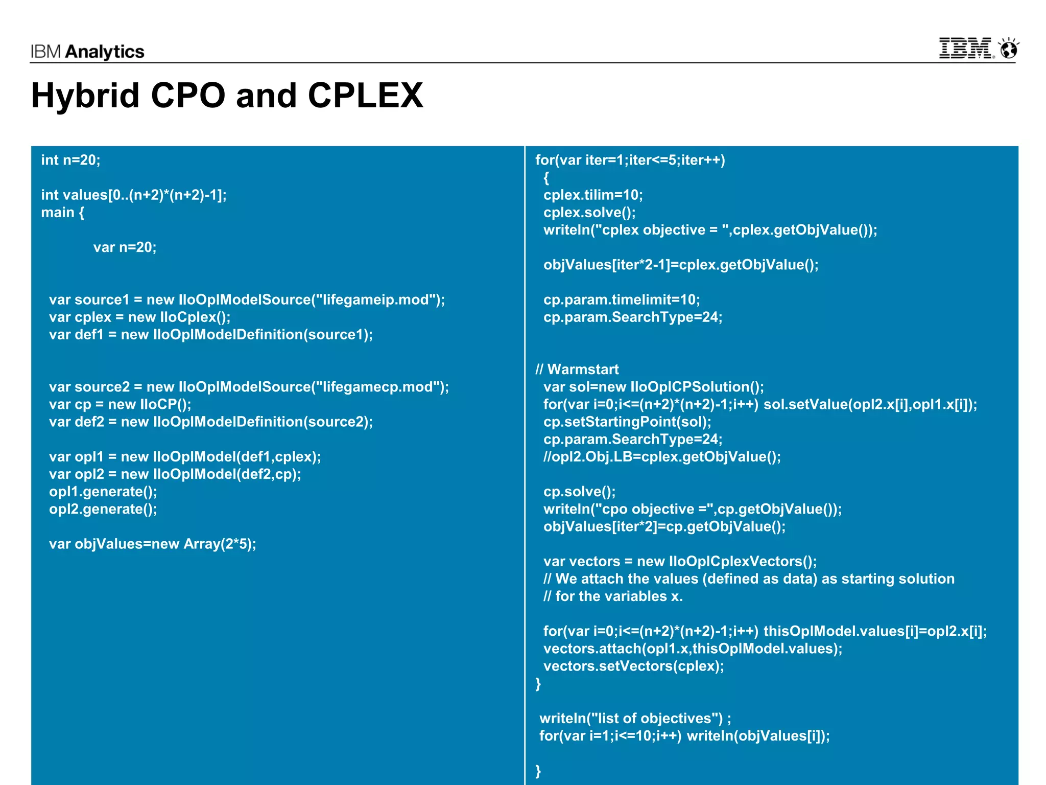 © 2017 IBM Corporation23
Hybrid CPO and CPLEX
int n=20;
int values[0..(n+2)*(n+2)-1];
main {
var n=20;
var source1 = new IloOplModelSource("lifegameip.mod");
var cplex = new IloCplex();
var def1 = new IloOplModelDefinition(source1);
var source2 = new IloOplModelSource("lifegamecp.mod");
var cp = new IloCP();
var def2 = new IloOplModelDefinition(source2);
var opl1 = new IloOplModel(def1,cplex);
var opl2 = new IloOplModel(def2,cp);
opl1.generate();
opl2.generate();
var objValues=new Array(2*5);
for(var iter=1;iter<=5;iter++)
{
cplex.tilim=10;
cplex.solve();
writeln("cplex objective = ",cplex.getObjValue());
objValues[iter*2-1]=cplex.getObjValue();
cp.param.timelimit=10;
cp.param.SearchType=24;
// Warmstart
var sol=new IloOplCPSolution();
for(var i=0;i<=(n+2)*(n+2)-1;i++) sol.setValue(opl2.x[i],opl1.x[i]);
cp.setStartingPoint(sol);
cp.param.SearchType=24;
//opl2.Obj.LB=cplex.getObjValue();
cp.solve();
writeln("cpo objective =",cp.getObjValue());
objValues[iter*2]=cp.getObjValue();
var vectors = new IloOplCplexVectors();
// We attach the values (defined as data) as starting solution
// for the variables x.
for(var i=0;i<=(n+2)*(n+2)-1;i++) thisOplModel.values[i]=opl2.x[i];
vectors.attach(opl1.x,thisOplModel.values);
vectors.setVectors(cplex);
}
writeln("list of objectives") ;
for(var i=1;i<=10;i++) writeln(objValues[i]);
}
 