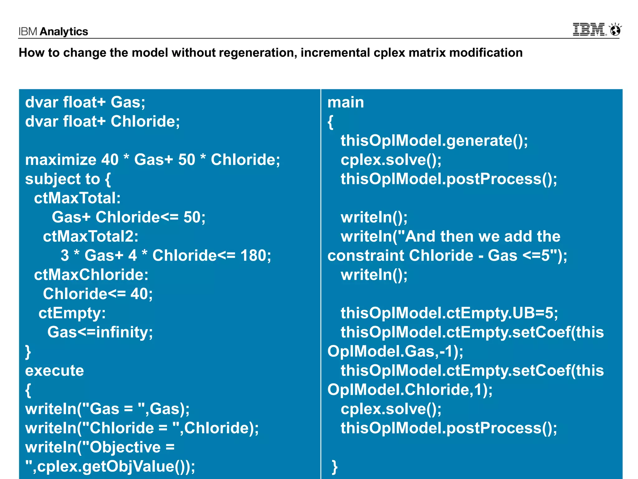 © 2017 IBM Corporation24
How to change the model without regeneration, incremental cplex matrix modification
dvar float+ Gas;
dvar float+ Chloride;
maximize 40 * Gas+ 50 * Chloride;
subject to {
ctMaxTotal:
Gas+ Chloride<= 50;
ctMaxTotal2:
3 * Gas+ 4 * Chloride<= 180;
ctMaxChloride:
Chloride<= 40;
ctEmpty:
Gas<=infinity;
}
execute
{
writeln("Gas = ",Gas);
writeln("Chloride = ",Chloride);
writeln("Objective =
",cplex.getObjValue());
main
{
thisOplModel.generate();
cplex.solve();
thisOplModel.postProcess();
writeln();
writeln("And then we add the
constraint Chloride - Gas <=5");
writeln();
thisOplModel.ctEmpty.UB=5;
thisOplModel.ctEmpty.setCoef(this
OplModel.Gas,-1);
thisOplModel.ctEmpty.setCoef(this
OplModel.Chloride,1);
cplex.solve();
thisOplModel.postProcess();
}
 