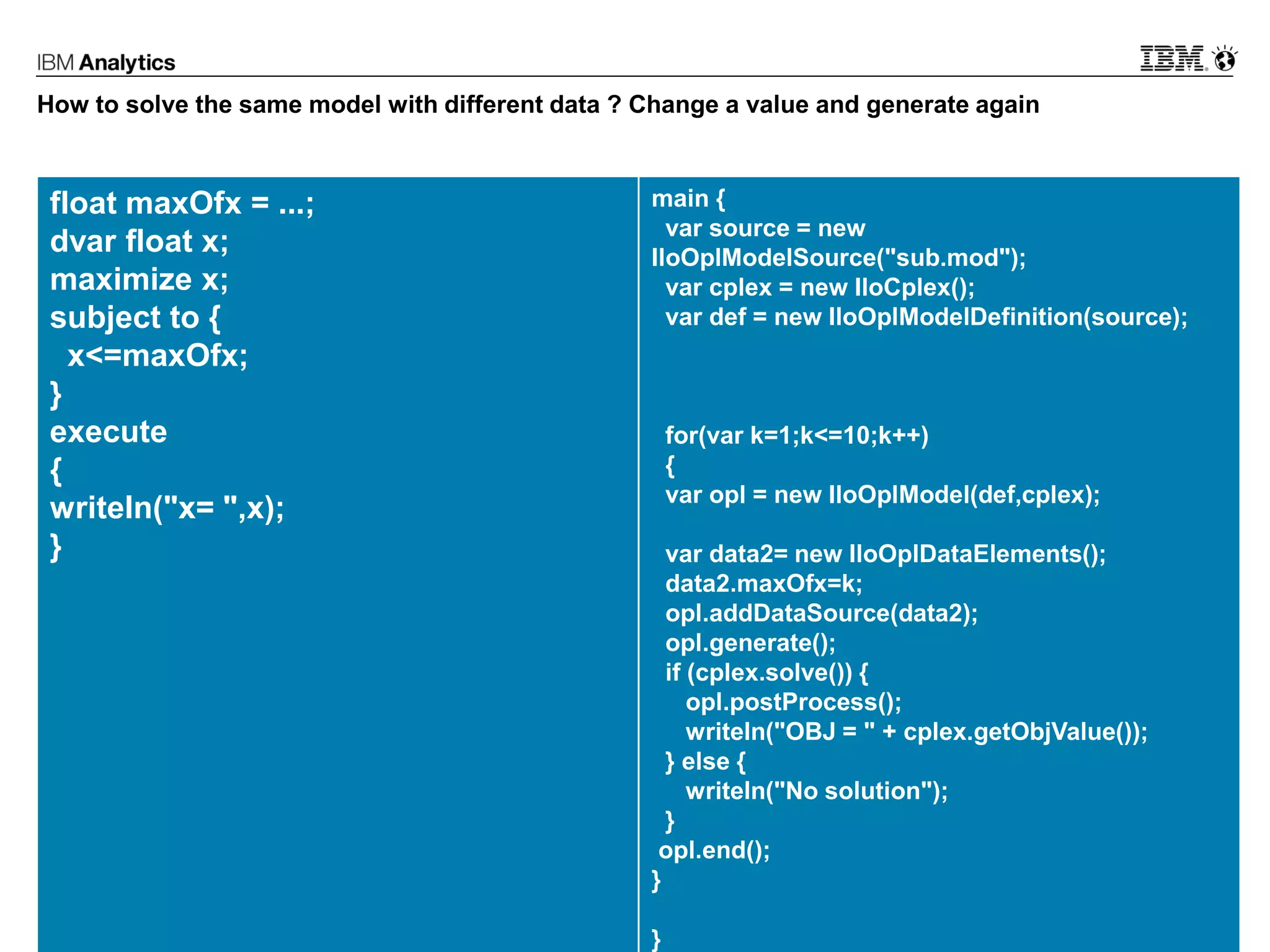 © 2017 IBM Corporation25
How to solve the same model with different data ? Change a value and generate again
float maxOfx = ...;
dvar float x;
maximize x;
subject to {
x<=maxOfx;
}
execute
{
writeln("x= ",x);
}
main {
var source = new
IloOplModelSource("sub.mod");
var cplex = new IloCplex();
var def = new IloOplModelDefinition(source);
for(var k=1;k<=10;k++)
{
var opl = new IloOplModel(def,cplex);
var data2= new IloOplDataElements();
data2.maxOfx=k;
opl.addDataSource(data2);
opl.generate();
if (cplex.solve()) {
opl.postProcess();
writeln("OBJ = " + cplex.getObjValue());
} else {
writeln("No solution");
}
opl.end();
}
}
 