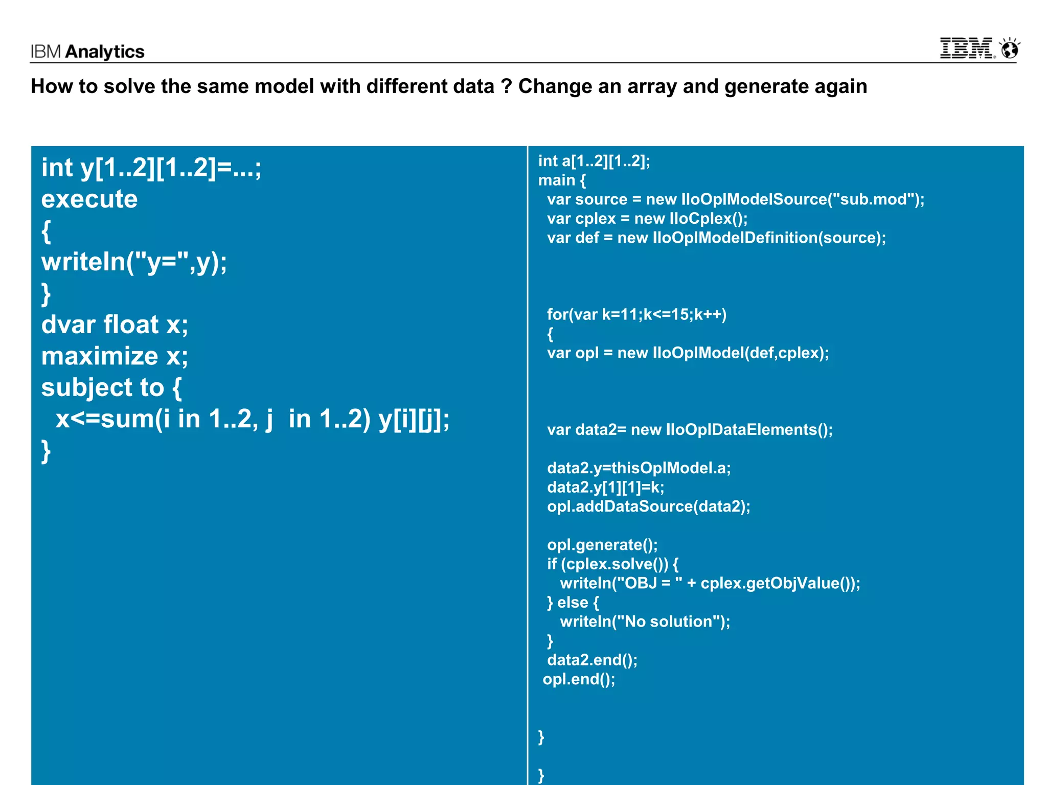 © 2017 IBM Corporation26
How to solve the same model with different data ? Change an array and generate again
int y[1..2][1..2]=...;
execute
{
writeln("y=",y);
}
dvar float x;
maximize x;
subject to {
x<=sum(i in 1..2, j in 1..2) y[i][j];
}
int a[1..2][1..2];
main {
var source = new IloOplModelSource("sub.mod");
var cplex = new IloCplex();
var def = new IloOplModelDefinition(source);
for(var k=11;k<=15;k++)
{
var opl = new IloOplModel(def,cplex);
var data2= new IloOplDataElements();
data2.y=thisOplModel.a;
data2.y[1][1]=k;
opl.addDataSource(data2);
opl.generate();
if (cplex.solve()) {
writeln("OBJ = " + cplex.getObjValue());
} else {
writeln("No solution");
}
data2.end();
opl.end();
}
}
 