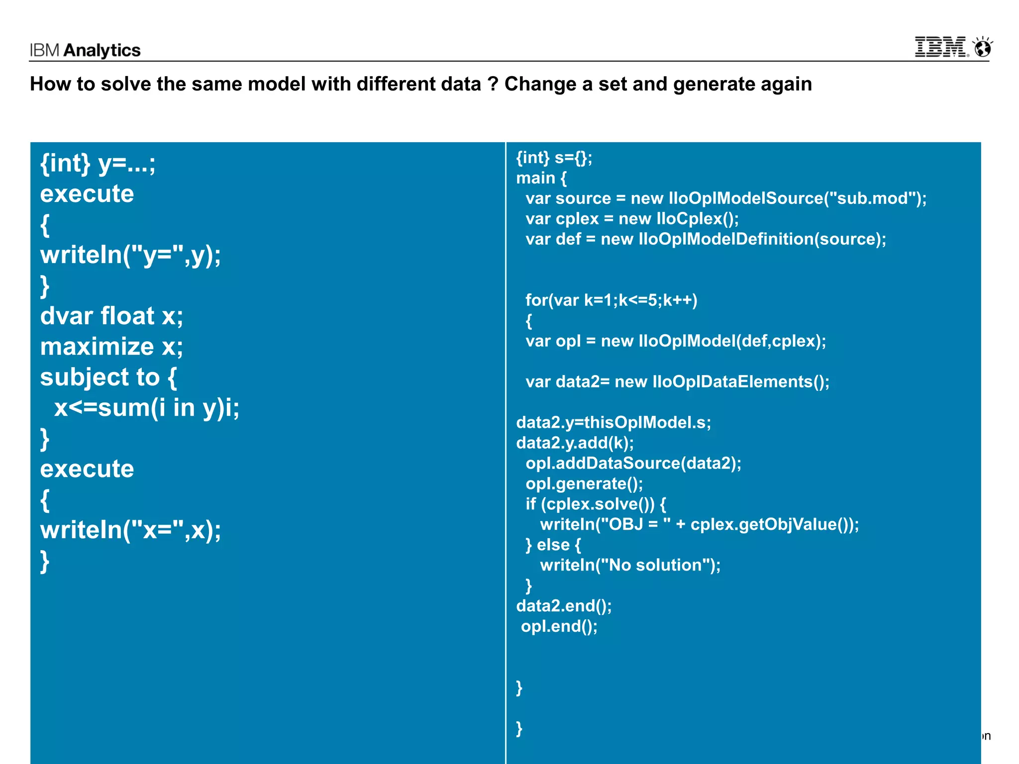 © 2017 IBM Corporation27
How to solve the same model with different data ? Change a set and generate again
{int} y=...;
execute
{
writeln("y=",y);
}
dvar float x;
maximize x;
subject to {
x<=sum(i in y)i;
}
execute
{
writeln("x=",x);
}
{int} s={};
main {
var source = new IloOplModelSource("sub.mod");
var cplex = new IloCplex();
var def = new IloOplModelDefinition(source);
for(var k=1;k<=5;k++)
{
var opl = new IloOplModel(def,cplex);
var data2= new IloOplDataElements();
data2.y=thisOplModel.s;
data2.y.add(k);
opl.addDataSource(data2);
opl.generate();
if (cplex.solve()) {
writeln("OBJ = " + cplex.getObjValue());
} else {
writeln("No solution");
}
data2.end();
opl.end();
}
}
 
