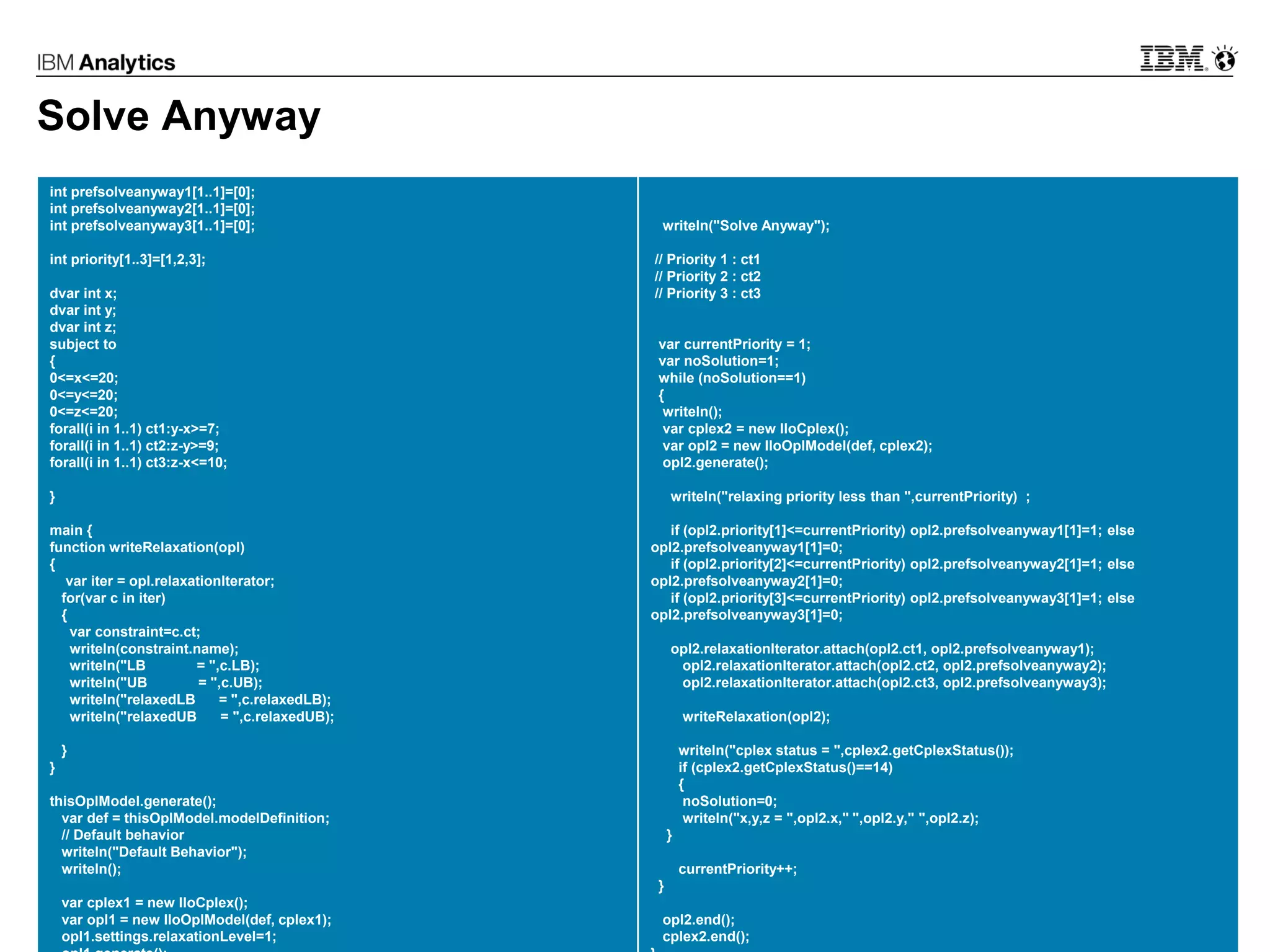 © 2017 IBM Corporation28
Solve Anyway
int prefsolveanyway1[1..1]=[0];
int prefsolveanyway2[1..1]=[0];
int prefsolveanyway3[1..1]=[0];
int priority[1..3]=[1,2,3];
dvar int x;
dvar int y;
dvar int z;
subject to
{
0<=x<=20;
0<=y<=20;
0<=z<=20;
forall(i in 1..1) ct1:y-x>=7;
forall(i in 1..1) ct2:z-y>=9;
forall(i in 1..1) ct3:z-x<=10;
}
main {
function writeRelaxation(opl)
{
var iter = opl.relaxationIterator;
for(var c in iter)
{
var constraint=c.ct;
writeln(constraint.name);
writeln("LB = ",c.LB);
writeln("UB = ",c.UB);
writeln("relaxedLB = ",c.relaxedLB);
writeln("relaxedUB = ",c.relaxedUB);
}
}
thisOplModel.generate();
var def = thisOplModel.modelDefinition;
// Default behavior
writeln("Default Behavior");
writeln();
var cplex1 = new IloCplex();
var opl1 = new IloOplModel(def, cplex1);
opl1.settings.relaxationLevel=1;
writeln("Solve Anyway");
// Priority 1 : ct1
// Priority 2 : ct2
// Priority 3 : ct3
var currentPriority = 1;
var noSolution=1;
while (noSolution==1)
{
writeln();
var cplex2 = new IloCplex();
var opl2 = new IloOplModel(def, cplex2);
opl2.generate();
writeln("relaxing priority less than ",currentPriority) ;
if (opl2.priority[1]<=currentPriority) opl2.prefsolveanyway1[1]=1; else
opl2.prefsolveanyway1[1]=0;
if (opl2.priority[2]<=currentPriority) opl2.prefsolveanyway2[1]=1; else
opl2.prefsolveanyway2[1]=0;
if (opl2.priority[3]<=currentPriority) opl2.prefsolveanyway3[1]=1; else
opl2.prefsolveanyway3[1]=0;
opl2.relaxationIterator.attach(opl2.ct1, opl2.prefsolveanyway1);
opl2.relaxationIterator.attach(opl2.ct2, opl2.prefsolveanyway2);
opl2.relaxationIterator.attach(opl2.ct3, opl2.prefsolveanyway3);
writeRelaxation(opl2);
writeln("cplex status = ",cplex2.getCplexStatus());
if (cplex2.getCplexStatus()==14)
{
noSolution=0;
writeln("x,y,z = ",opl2.x," ",opl2.y," ",opl2.z);
}
currentPriority++;
}
opl2.end();
cplex2.end();
 