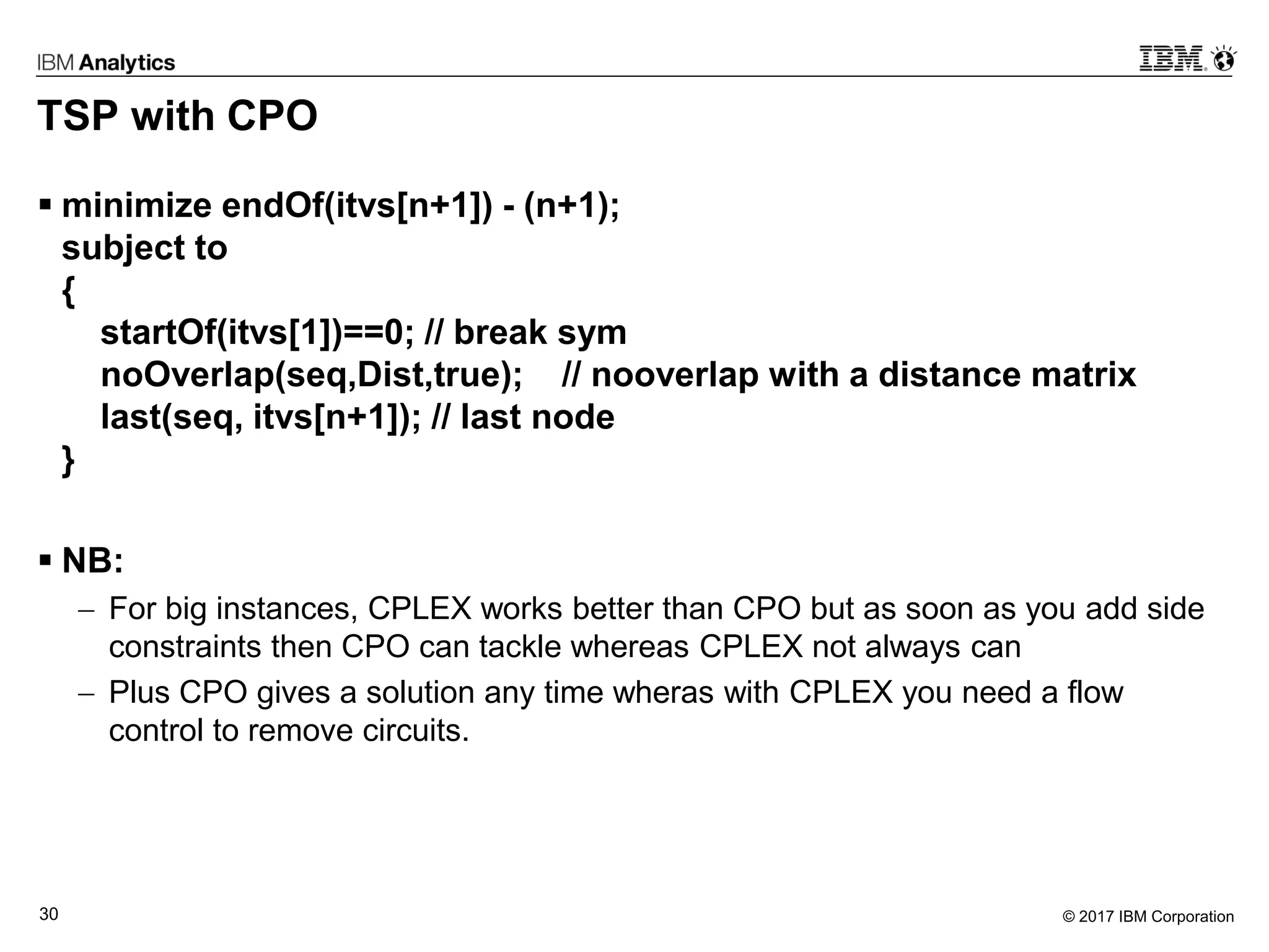 © 2017 IBM Corporation30
TSP with CPO
 minimize endOf(itvs[n+1]) - (n+1);
subject to
{
startOf(itvs[1])==0; // break sym
noOverlap(seq,Dist,true); // nooverlap with a distance matrix
last(seq, itvs[n+1]); // last node
}
 NB:
 For big instances, CPLEX works better than CPO but as soon as you add side
constraints then CPO can tackle whereas CPLEX not always can
 Plus CPO gives a solution any time wheras with CPLEX you need a flow
control to remove circuits.
 