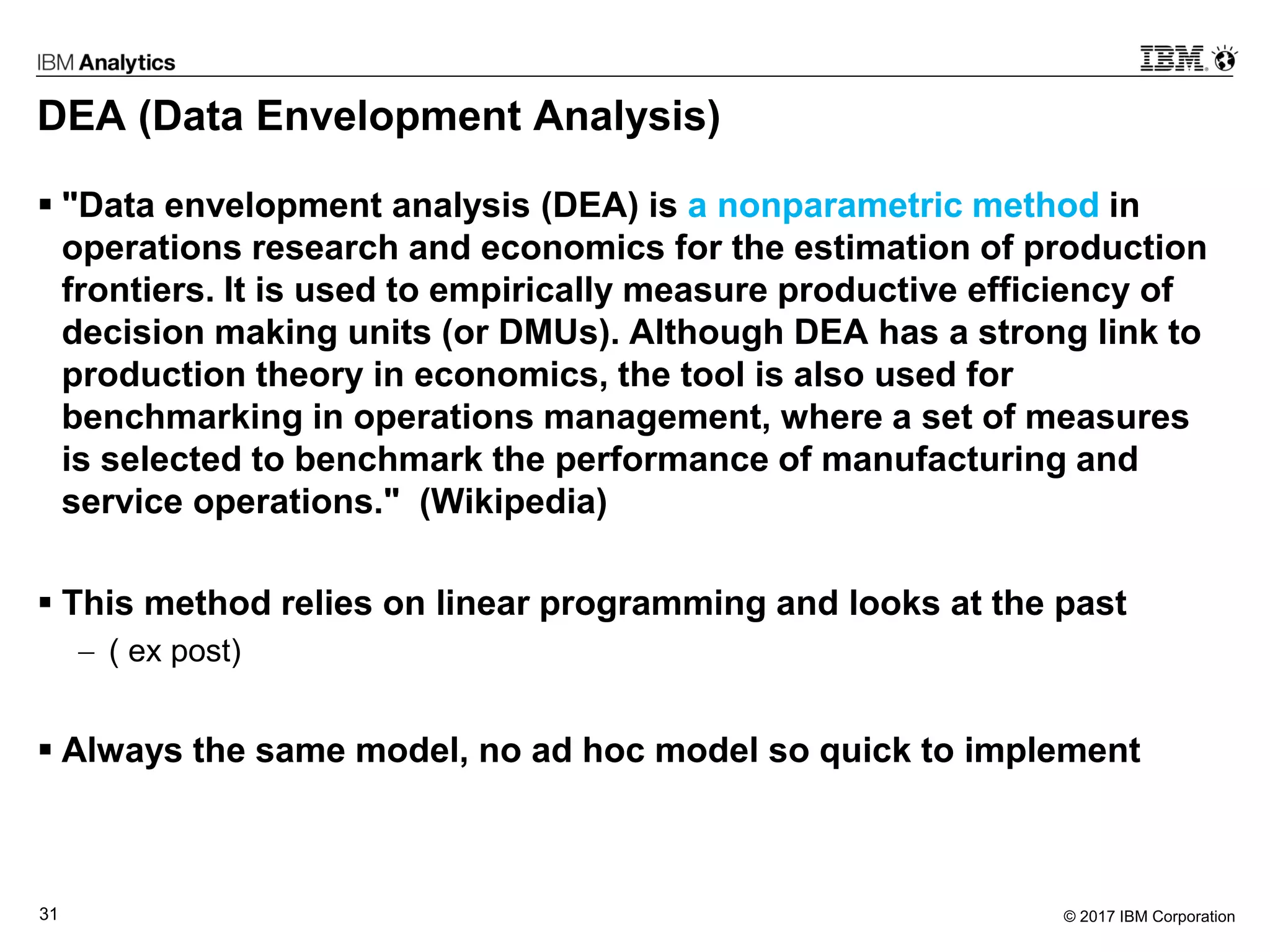 © 2017 IBM Corporation31
DEA (Data Envelopment Analysis)
 "Data envelopment analysis (DEA) is a nonparametric method in
operations research and economics for the estimation of production
frontiers. It is used to empirically measure productive efficiency of
decision making units (or DMUs). Although DEA has a strong link to
production theory in economics, the tool is also used for
benchmarking in operations management, where a set of measures
is selected to benchmark the performance of manufacturing and
service operations." (Wikipedia)
 This method relies on linear programming and looks at the past
 ( ex post)
 Always the same model, no ad hoc model so quick to implement
 