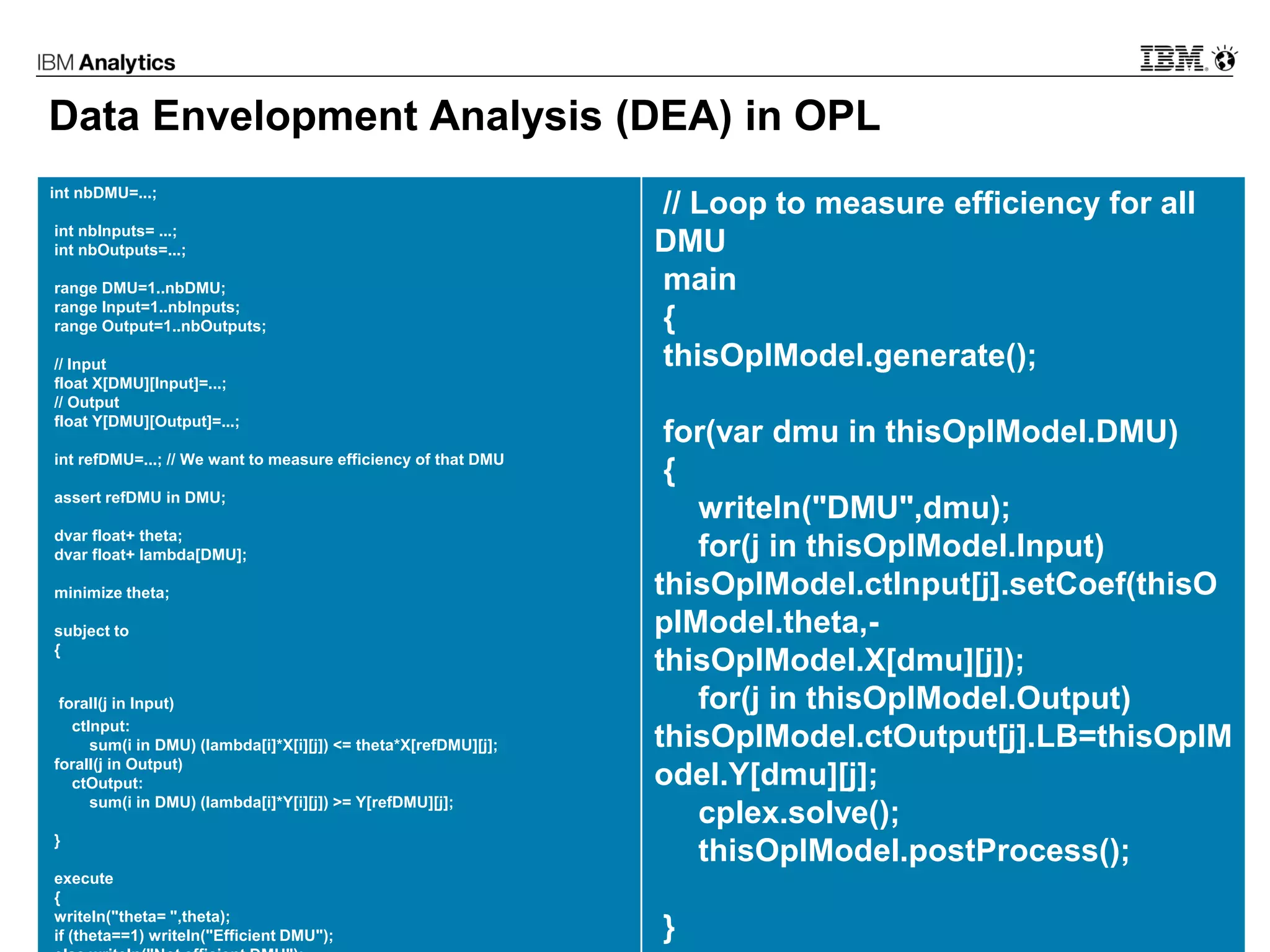 © 2017 IBM Corporation32
Data Envelopment Analysis (DEA) in OPL
int nbDMU=...;
int nbInputs= ...;
int nbOutputs=...;
range DMU=1..nbDMU;
range Input=1..nbInputs;
range Output=1..nbOutputs;
// Input
float X[DMU][Input]=...;
// Output
float Y[DMU][Output]=...;
int refDMU=...; // We want to measure efficiency of that DMU
assert refDMU in DMU;
dvar float+ theta;
dvar float+ lambda[DMU];
minimize theta;
subject to
{
forall(j in Input)
ctInput:
sum(i in DMU) (lambda[i]*X[i][j]) <= theta*X[refDMU][j];
forall(j in Output)
ctOutput:
sum(i in DMU) (lambda[i]*Y[i][j]) >= Y[refDMU][j];
}
execute
{
writeln("theta= ",theta);
if (theta==1) writeln("Efficient DMU");
// Loop to measure efficiency for all
DMU
main
{
thisOplModel.generate();
for(var dmu in thisOplModel.DMU)
{
writeln("DMU",dmu);
for(j in thisOplModel.Input)
thisOplModel.ctInput[j].setCoef(thisO
plModel.theta,-
thisOplModel.X[dmu][j]);
for(j in thisOplModel.Output)
thisOplModel.ctOutput[j].LB=thisOplM
odel.Y[dmu][j];
cplex.solve();
thisOplModel.postProcess();
}
 