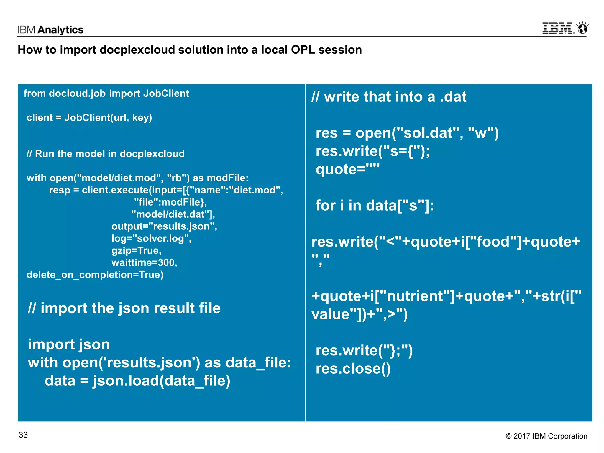 © 2017 IBM Corporation33
How to import docplexcloud solution into a local OPL session
from docloud.job import JobClient
client = JobClient(url, key)
// Run the model in docplexcloud
with open("model/diet.mod", "rb") as modFile:
resp = client.execute(input=[{"name":"diet.mod",
"file":modFile},
"model/diet.dat"],
output="results.json",
log="solver.log",
gzip=True,
waittime=300,
delete_on_completion=True)
// import the json result file
import json
with open('results.json') as data_file:
data = json.load(data_file)
// write that into a .dat
res = open("sol.dat", "w")
res.write("s={");
quote='"'
for i in data["s"]:
res.write("<"+quote+i["food"]+quote+
","
+quote+i["nutrient"]+quote+","+str(i["
value"])+",>")
res.write("};")
res.close()
 