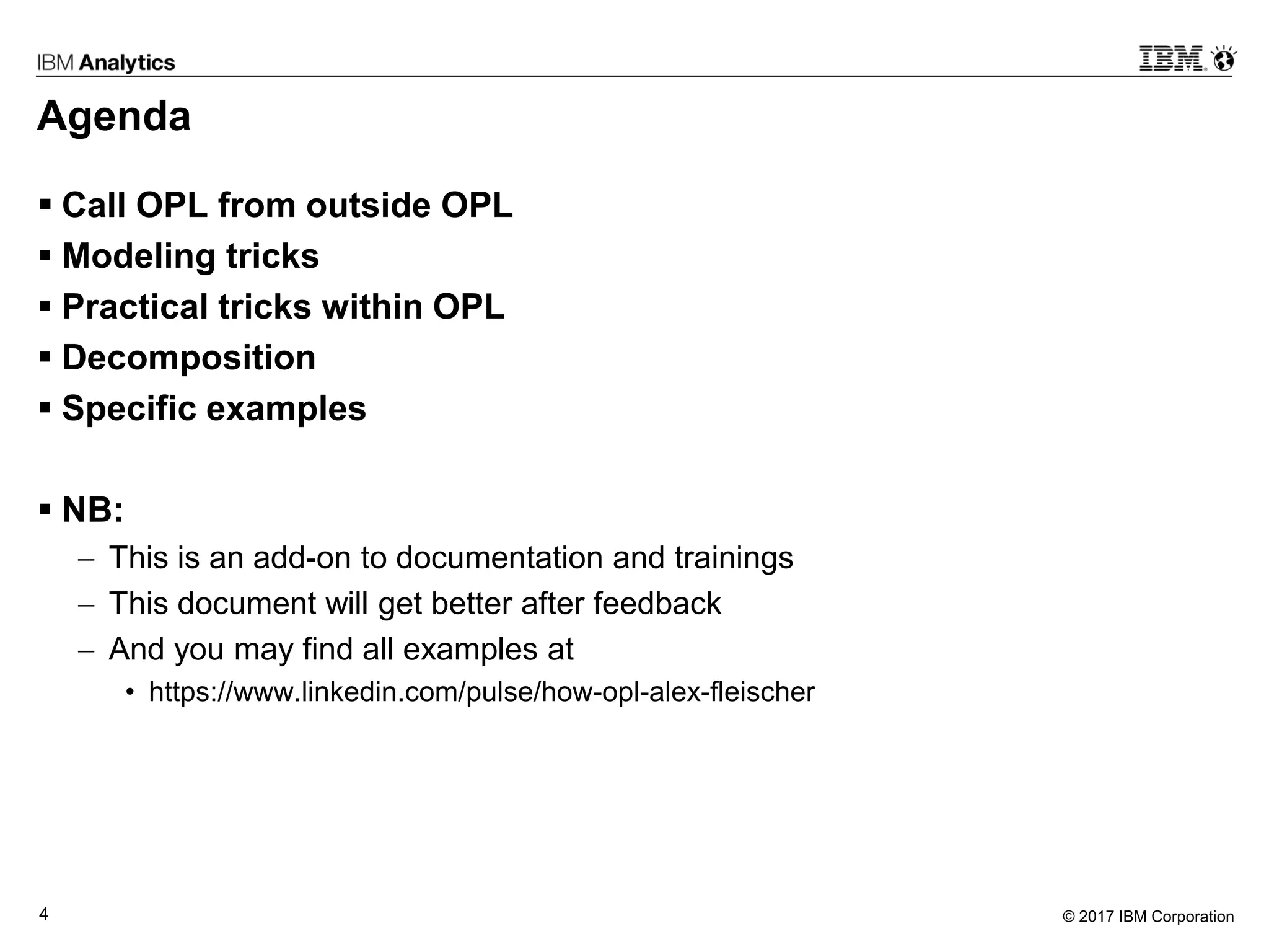 © 2017 IBM Corporation4
Agenda
 Call OPL from outside OPL
 Modeling tricks
 Practical tricks within OPL
 Decomposition
 Specific examples
 NB:
 This is an add-on to documentation and trainings
 This document will get better after feedback
 And you may find all examples at
• https://www.linkedin.com/pulse/how-opl-alex-fleischer
 