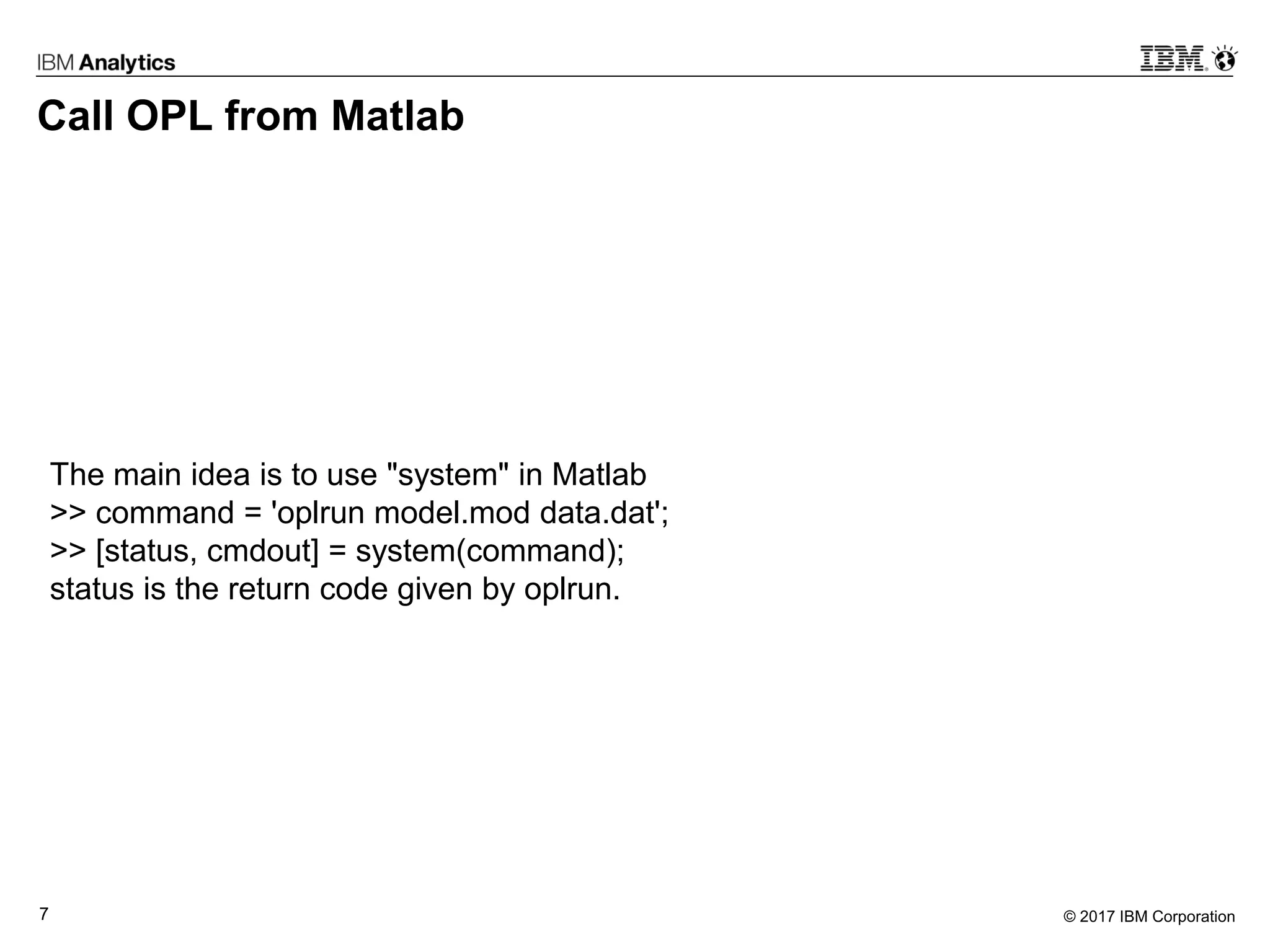 © 2017 IBM Corporation7
Call OPL from Matlab
The main idea is to use "system" in Matlab
>> command = 'oplrun model.mod data.dat';
>> [status, cmdout] = system(command);
status is the return code given by oplrun.
 