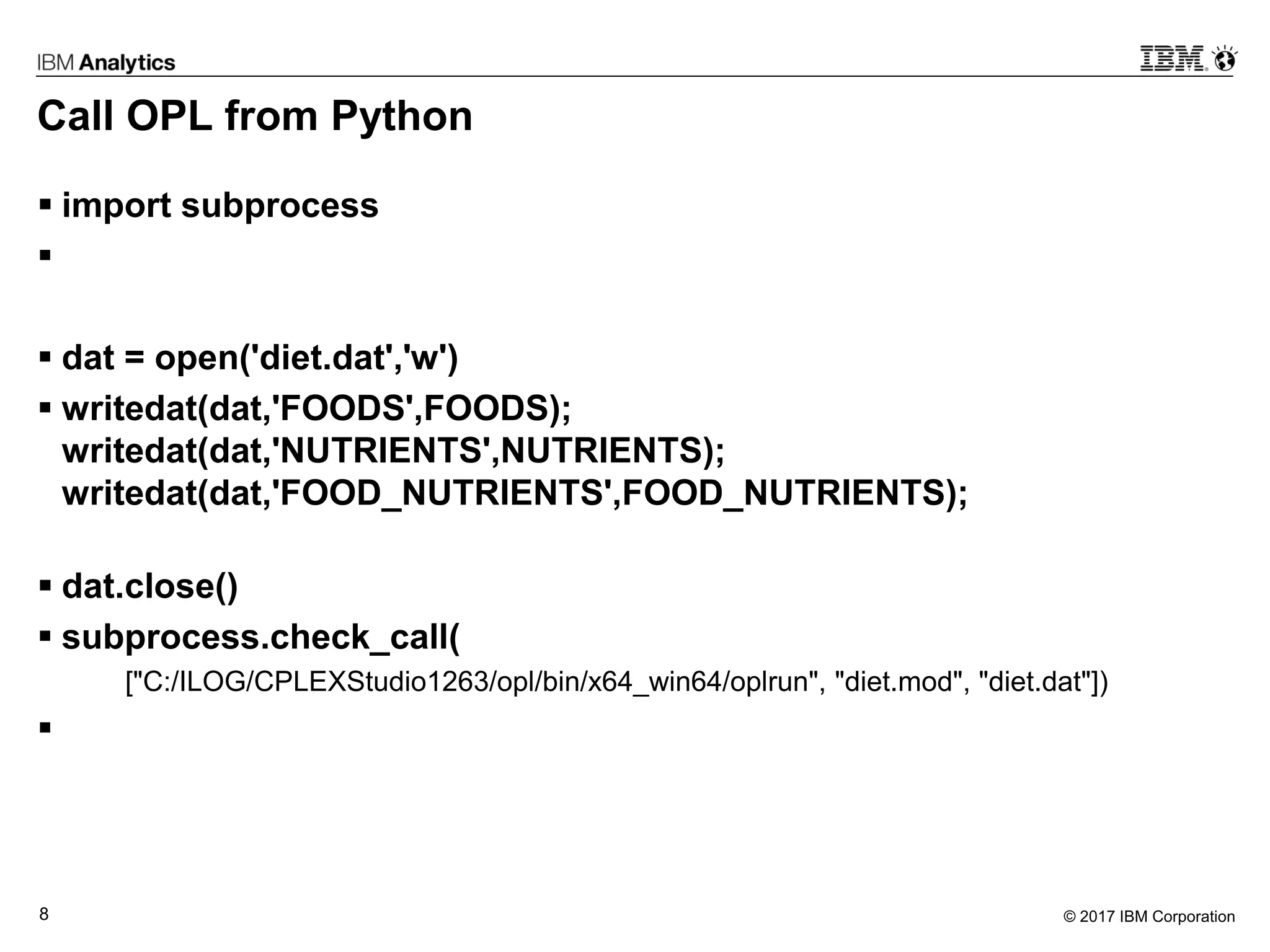© 2017 IBM Corporation8
Call OPL from Python
 import subprocess

 dat = open('diet.dat','w')
 writedat(dat,'FOODS',FOODS);
writedat(dat,'NUTRIENTS',NUTRIENTS);
writedat(dat,'FOOD_NUTRIENTS',FOOD_NUTRIENTS);
 dat.close()
 subprocess.check_call(
["C:/ILOG/CPLEXStudio1263/opl/bin/x64_win64/oplrun", "diet.mod", "diet.dat"])

 