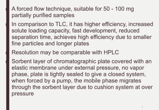 ■ A forced flow technique, suitable for 50 - 100 mg
partially purified samples
■ In comparison to TLC, it has higher efficiency, increased
solute loading capacity, fast development, reduced
separation time, achieves high efficiency due to smaller
fine particles and longer plates
■ Resolution may be comparable with HPLC
■ Sorbent layer of chromatographic plate covered with an
elastic membrane under external pressure, no vapor
phase, plate is tightly sealed to give a closed system,
when forced by a pump, the mobile phase migrates
through the sorbent layer due to cushion system at over
pressure
2
 