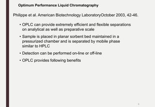 • OPLC can provide extremely efficient and flexible separations
on analytical as well as preparative scale
• Sample is placed in planar sorbent bed maintained in a
pressurized chamber and is separated by mobile phase
similar to HPLC
• Detection can be performed on-line or off-line
• OPLC provides following benefits
Optimum Performance Liquid Chromatography
Philippe et al. American Biotechnology LaboratoryOctober 2003, 42-46.
6
 