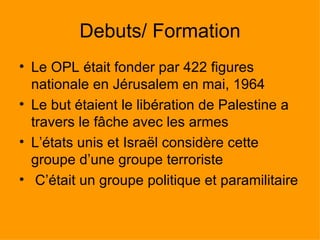 Debuts/ Formation Le OPL était fonder par 422 figures nationale en Jérusalem en mai, 1964 Le but étaient le libération de Palestine a travers le fâche avec les armes  L’états unis et Israël considère cette groupe d’une groupe terroriste  C’était un groupe politique et paramilitaire 