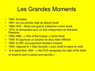 Les Grandes Moments  1964- formation 1967- ton but premier était de détruit Israël  1969-1970 – fâche une guerre d’attention contre Israël  1974- ils demandent pour un état indépendant en Mandate, Palestine 1985-1988 – « War of the Camps » contre Amal 1988- Ils approuve un solution de deux états différent  1990- le OPL ont supportent Saddam Hussein 1993- négocier le « Oslo Accords » avec Israël et signe en août le 9 septembre 1993 – « the PLO recognizes the right of the State of Israel to exist in peace and security »   