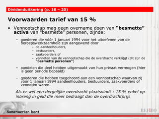 Voorwaarden tarief van 15 % Vennootschap mag geen overname doen van  “besmette” activa  van “besmette” personen, zijnde: goederen die vóór 1 januari 1994 voor het uitoefenen van de beroepswerkzaamheid zijn aangewend door  de aandeelhouders,  bestuurders,  zaakvoerders of  vennoten van de vennootschap die de overdracht verkrijgt (dit zijn de  “besmette personen” ) aandelen die deel hebben uitgemaakt van hun privaat vermogen (hier is geen periode bepaald) goederen die hebben toegehoord aan een vennootschap waarvan zij vóór 1 januari 1994 aandeelhouders, bestuurders, zaakvoerders of vennoten waren. Dividenduitkering (p. 18 – 20)   Als er wel een dergelijke overdracht plaatsvindt : 15 % enkel op inbreng in geld die meer bedraagt dan de overdrachtprijs 