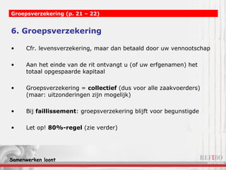 6. Groepsverzekering Cfr. levensverzekering, maar dan betaald door uw vennootschap Aan het einde van de rit ontvangt u (of uw erfgenamen) het totaal opgespaarde kapitaal Groepsverzekering =  collectief  (dus voor alle zaakvoerders) (maar: uitzonderingen zijn mogelijk) Bij  faillissement : groepsverzekering blijft voor begunstigde Let op!  80%-regel  (zie verder) Groepsverzekering (p. 21 – 22) 