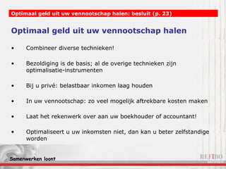 Optimaal geld uit uw vennootschap halen Combineer diverse technieken! Bezoldiging is de basis; al de overige technieken zijn optimalisatie-instrumenten Bij u privé: belastbaar inkomen laag houden In uw vennootschap: zo veel mogelijk aftrekbare kosten maken Laat het rekenwerk over aan uw boekhouder of accountant! Optimaliseert u uw inkomsten niet, dan kan u beter zelfstandige worden Optimaal geld uit uw vennootschap halen: besluit (p. 23) 