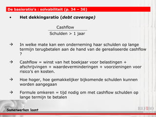 Het dekkingsratio ( debt coverage) In welke mate kan een onderneming haar schulden op lange termijn terugbetalen aan de hand van de gerealiseerde cashflow ? Cashflow = winst van het boekjaar voor belastingen + afschrijvingen + waardeverminderingen + voorzieningen voor risico’s en kosten. Hoe hoger, hoe gemakkelijker bijkomende schulden kunnen worden aangegaan Formule omkeren = tijd nodig om met cashflow schulden op lange termijn te betalen De basisratio’s : solvabiliteit (p. 34 – 36)   Schulden > 1 jaar Cashflow 