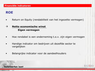 ROE Return on Equity (rendabiliteit van het ingezette vermogen) Netto economische winst   Eigen vermogen Hoe rendabel is een onderneming t.o.v. zijn eigen vermogen Handige indicator om bedrijven uit dezelfde sector te vergelijken Belangrijke indicator voor de aandeelhouders Financiële indicatoren 