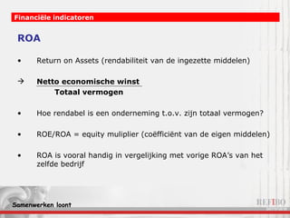 ROA Return on Assets (rendabiliteit van de ingezette middelen) Netto economische winst   Totaal vermogen Hoe rendabel is een onderneming t.o.v. zijn totaal vermogen? ROE/ROA = equity muliplier (coëfficiënt van de eigen middelen) ROA is vooral handig in vergelijking met vorige ROA’s van het zelfde bedrijf Financiële indicatoren 