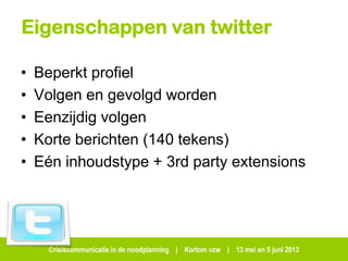 Crisiscommunicatie in de noodplanning | Kortom vzw | 13 mei en 5 juni 2013
Eigenschappen van twitter
• Beperkt profiel
• Volgen en gevolgd worden
• Eenzijdig volgen
• Korte berichten (140 tekens)
• Eén inhoudstype + 3rd party extensions
 