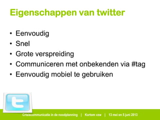 Crisiscommunicatie in de noodplanning | Kortom vzw | 13 mei en 5 juni 2013
Eigenschappen van twitter
• Eenvoudig
• Snel
• Grote verspreiding
• Communiceren met onbekenden via #tag
• Eenvoudig mobiel te gebruiken
 