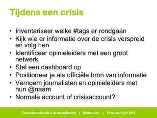 Crisiscommunicatie in de noodplanning | Kortom vzw | 13 mei en 5 juni 2013
Tijdens een crisis
• Inventariseer welke #tags er rondgaan
• Kijk wie er informatie over de crisis verspreid
en volg hen
• Identificeer opinieleiders met een groot
netwerk
• Stel een dashboard op
• Positioneer je als officiële bron van informatie
• Vernoem journalisten en opinieleiders met
hun @naam
• Normale account of crisisaccount?
 