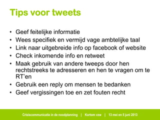 Crisiscommunicatie in de noodplanning | Kortom vzw | 13 mei en 5 juni 2013
Tips voor tweets
• Geef feitelijke informatie
• Wees specifiek en vermijd vage ambtelijke taal
• Link naar uitgebreide info op facebook of website
• Check inkomende info en retweet
• Maak gebruik van andere tweeps door hen
rechtstreeks te adresseren en hen te vragen om te
RT’en
• Gebruik een reply om mensen te bedanken
• Geef vergissingen toe en zet fouten recht
 