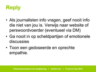 Crisiscommunicatie in de noodplanning | Kortom vzw | 13 mei en 5 juni 2013
Reply
• Als journalisten info vragen, geef nooit info
die niet van jou is. Verwijs naar website of
perswoordvoerder (eventueel via DM)
• Ga nooit in op scheldpartijen of emotionele
discussies
• Toon een gedoseerde en oprechte
empathie.
 