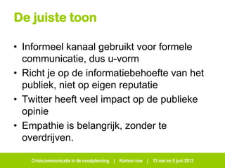 Crisiscommunicatie in de noodplanning | Kortom vzw | 13 mei en 5 juni 2013
De juiste toon
• Informeel kanaal gebruikt voor formele
communicatie, dus u-vorm
• Richt je op de informatiebehoefte van het
publiek, niet op eigen reputatie
• Twitter heeft veel impact op de publieke
opinie
• Empathie is belangrijk, zonder te
overdrijven.
 