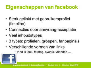 Crisiscommunicatie in de noodplanning | Kortom vzw | 13 mei en 5 juni 2013
Eigenschappen van facebook
• Sterk gelinkt met gebruikersprofiel
(timeline)
• Connecties door aanvraag-acceptatie
• Veel inhoudstypes
• 3 types: profielen, groepen, fanpagina’s
• Verschillende vormen van links
• Vind ik leuk, fototag, events, vrienden …
 
