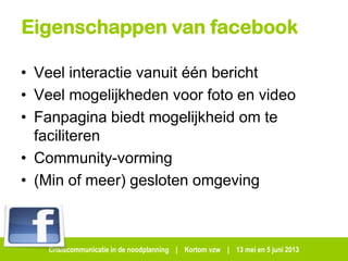 Crisiscommunicatie in de noodplanning | Kortom vzw | 13 mei en 5 juni 2013
Eigenschappen van facebook
• Veel interactie vanuit één bericht
• Veel mogelijkheden voor foto en video
• Fanpagina biedt mogelijkheid om te
faciliteren
• Community-vorming
• (Min of meer) gesloten omgeving
 