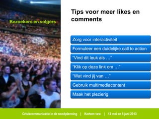 Crisiscommunicatie in de noodplanning | Kortom vzw | 13 mei en 5 juni 2013
Bezoekers en volgers
Hoe geraak je eraan?
Tips voor meer likes en
comments
Zorg voor interactiviteit
Formuleer een duidelijke call to action
“Vind dit leuk als …”
“Klik op deze link om …”
“Wat vind jij van …”
Gebruik multimediacontent
Maak het plezierig
 