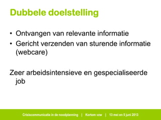 Crisiscommunicatie in de noodplanning | Kortom vzw | 13 mei en 5 juni 2013
Dubbele doelstelling
• Ontvangen van relevante informatie
• Gericht verzenden van sturende informatie
(webcare)
Zeer arbeidsintensieve en gespecialiseerde
job
 