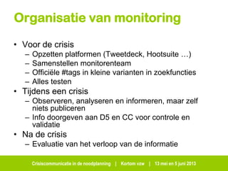 Crisiscommunicatie in de noodplanning | Kortom vzw | 13 mei en 5 juni 2013
Organisatie van monitoring
• Voor de crisis
– Opzetten platformen (Tweetdeck, Hootsuite …)
– Samenstellen monitorenteam
– Officiële #tags in kleine varianten in zoekfuncties
– Alles testen
• Tijdens een crisis
– Observeren, analyseren en informeren, maar zelf
niets publiceren
– Info doorgeven aan D5 en CC voor controle en
validatie
• Na de crisis
– Evaluatie van het verloop van de informatie
 