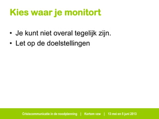 Crisiscommunicatie in de noodplanning | Kortom vzw | 13 mei en 5 juni 2013
Kies waar je monitort
• Je kunt niet overal tegelijk zijn.
• Let op de doelstellingen
 