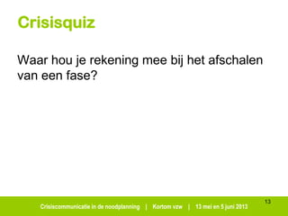 Crisiscommunicatie in de noodplanning | Kortom vzw | 13 mei en 5 juni 2013
Crisisquiz
Waar hou je rekening mee bij het afschalen
van een fase?
13
 