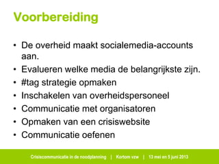 Crisiscommunicatie in de noodplanning | Kortom vzw | 13 mei en 5 juni 2013
Voorbereiding
• De overheid maakt socialemedia-accounts
aan.
• Evalueren welke media de belangrijkste zijn.
• #tag strategie opmaken
• Inschakelen van overheidspersoneel
• Communicatie met organisatoren
• Opmaken van een crisiswebsite
• Communicatie oefenen
 