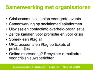 Crisiscommunicatie in de noodplanning | Kortom vzw | 13 mei en 5 juni 2013
Samenwerking met organisatoren
• Crisiscommunicatieplan voor grote events
• Samenwerking op socialemediaplatformen
• Uitwisselen contactinfo overheid-organisatie
• Zelfde kanalen voor promotie en voor crisis
• Spreek een #tag af
• URL, accounts en #tag op tickets of
polsbandjes
• Online reservering? Recycleer e-mailadres
voor crisisnieuwsberichten
 