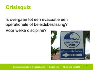 Crisiscommunicatie in de noodplanning | Kortom vzw | 13 mei en 5 juni 2013
Crisisquiz
Is overgaan tot een evacuatie een
operationele of beleidsbeslissing?
Voor welke discipline?
14
 