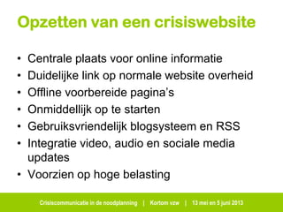 Crisiscommunicatie in de noodplanning | Kortom vzw | 13 mei en 5 juni 2013
Opzetten van een crisiswebsite
• Centrale plaats voor online informatie
• Duidelijke link op normale website overheid
• Offline voorbereide pagina’s
• Onmiddellijk op te starten
• Gebruiksvriendelijk blogsysteem en RSS
• Integratie video, audio en sociale media
updates
• Voorzien op hoge belasting
 