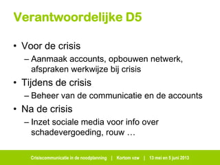 Crisiscommunicatie in de noodplanning | Kortom vzw | 13 mei en 5 juni 2013
Verantwoordelijke D5
• Voor de crisis
– Aanmaak accounts, opbouwen netwerk,
afspraken werkwijze bij crisis
• Tijdens de crisis
– Beheer van de communicatie en de accounts
• Na de crisis
– Inzet sociale media voor info over
schadevergoeding, rouw …
 